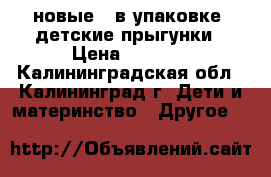 новые ( в упаковке) детские прыгунки › Цена ­ 1 000 - Калининградская обл., Калининград г. Дети и материнство » Другое   